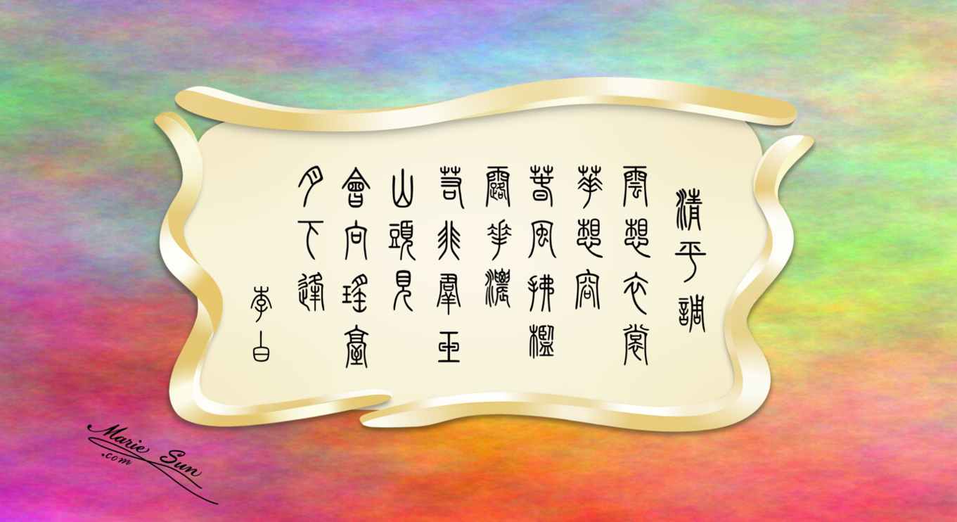 Tang poems Qingping song, poet Li Bai , Li Po 
 English translation, calligraphy at mariesun.com, ebook -  Tang Poems
 李白  清平调 云想衣裳花想容 春风拂槛露华浓 若非群玉山头见 会向瑶台月下逢, 英译, 书法 
 唐诗与中国篆字书法之美