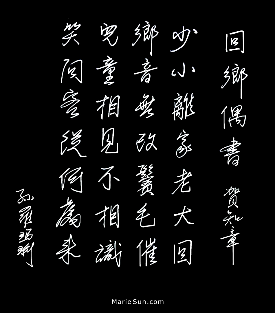  Tang poet Hè Zhizhang 
             贺知章  回乡偶书 少小离家老大回 乡音无改鬓毛催 儿童相见不相识 笑问客从何处来
at mariesun.com, ebook - The Beauty of Tang Poems and Chinese Calligraphy 唐诗与中国篆字书法之美
